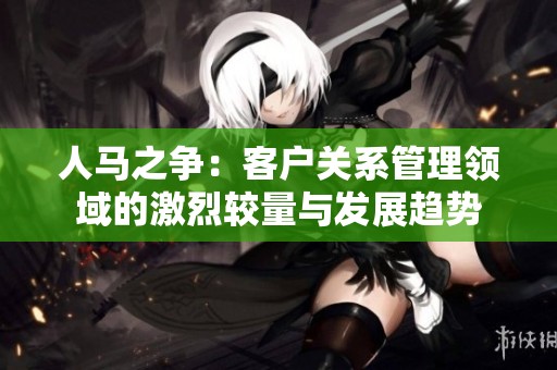 人马之争：客户关系管理领域的激烈较量与发展趋势