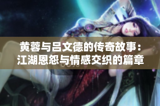 黄蓉与吕文德的传奇故事：江湖恩怨与情感交织的篇章