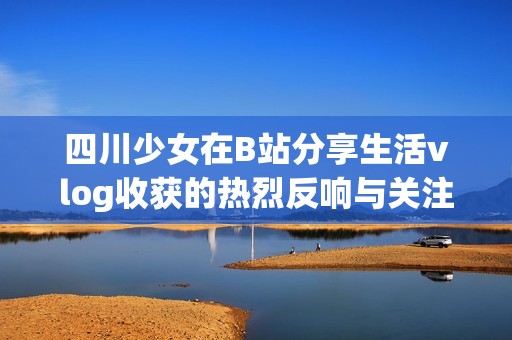 四川少女在B站分享生活vlog收获的热烈反响与关注
