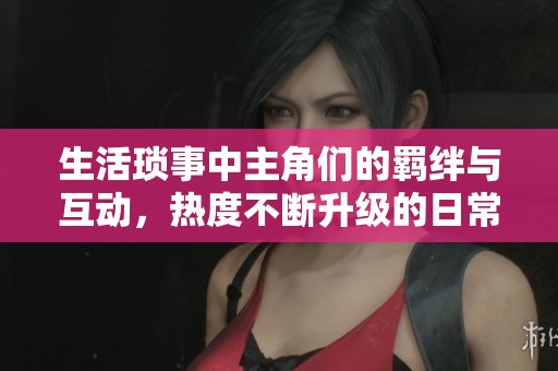 生活琐事中主角们的羁绊与互动，热度不断升级的日常故事