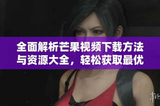 全面解析芒果视频下载方法与资源大全，轻松获取最优质内容