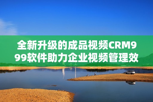 全新升级的成品视频CRM999软件助力企业视频管理效率提升