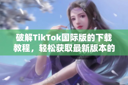 破解TikTok国际版的下载教程，轻松获取最新版本的秘籍