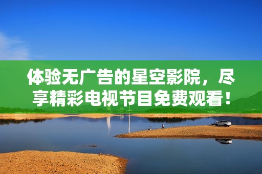 体验无广告的星空影院，尽享精彩电视节目免费观看！