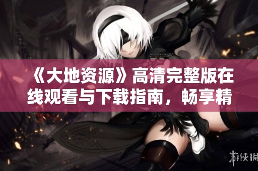 《大地资源》高清完整版在线观看与下载指南，畅享精彩内容！
