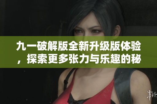 九一破解版全新升级版体验，探索更多张力与乐趣的秘密