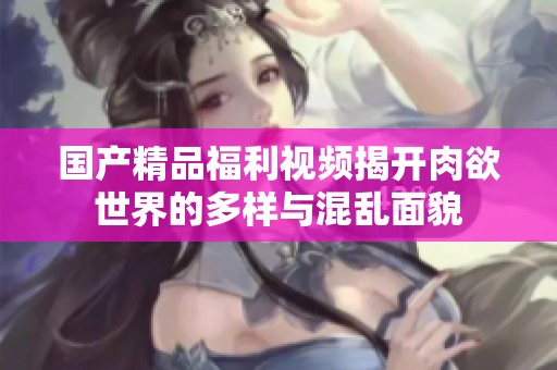 国产精品福利视频揭开肉欲世界的多样与混乱面貌
