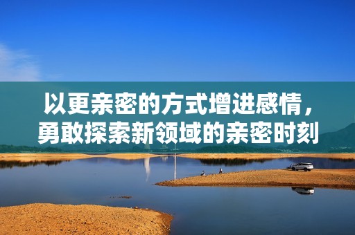 以更亲密的方式增进感情，勇敢探索新领域的亲密时刻