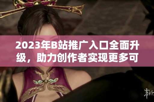 2023年B站推广入口全面升级，助力创作者实现更多可能性