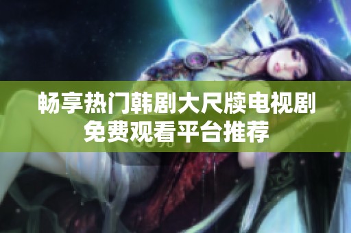 畅享热门韩剧大尺牍电视剧免费观看平台推荐