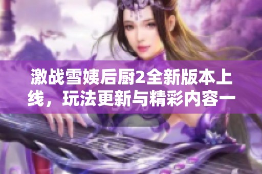 激战雪姨后厨2全新版本上线，玩法更新与精彩内容一览