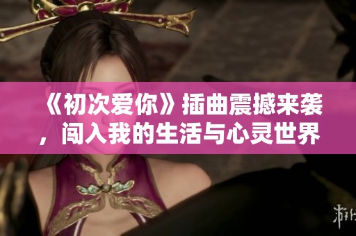 《初次爱你》插曲震撼来袭，闯入我的生活与心灵世界