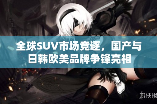 全球SUV市场竞逐，国产与日韩欧美品牌争锋亮相