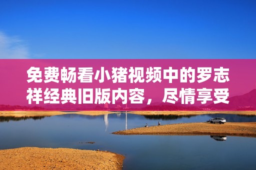 免费畅看小猪视频中的罗志祥经典旧版内容，尽情享受经典乐趣