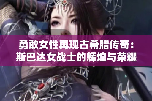 勇敢女性再现古希腊传奇：斯巴达女战士的辉煌与荣耀