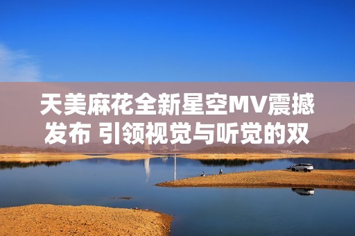 天美麻花全新星空MV震撼发布 引领视觉与听觉的双重盛宴