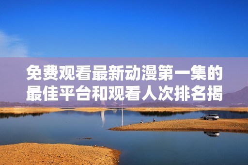 免费观看最新动漫第一集的最佳平台和观看人次排名揭晓