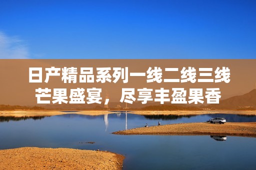 日产精品系列一线二线三线芒果盛宴，尽享丰盈果香