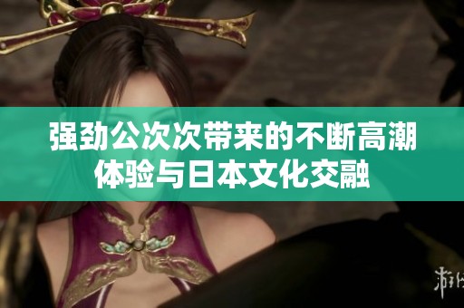 强劲公次次带来的不断高潮体验与日本文化交融