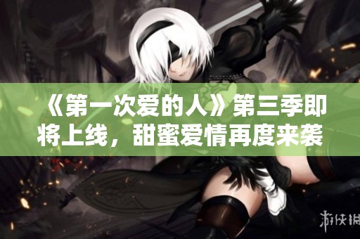 《第一次爱的人》第三季即将上线，甜蜜爱情再度来袭