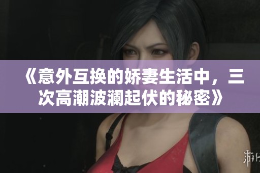 《意外互换的娇妻生活中，三次高潮波澜起伏的秘密》