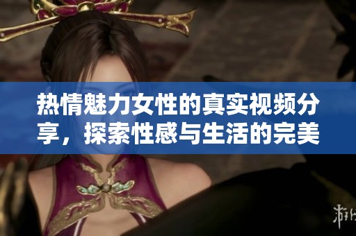 热情魅力女性的真实视频分享，探索性感与生活的完美结合