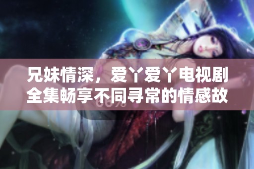 兄妹情深，爱丫爱丫电视剧全集畅享不同寻常的情感故事