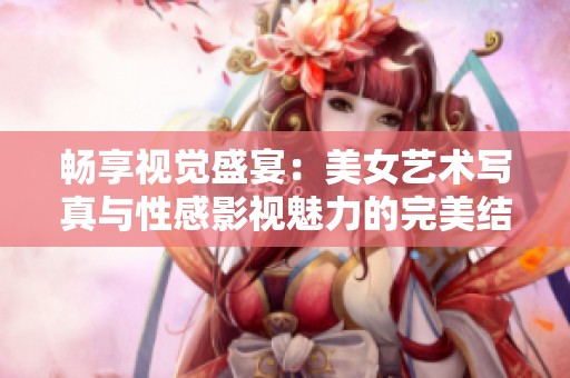 畅享视觉盛宴：美女艺术写真与性感影视魅力的完美结合
