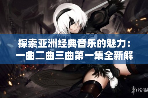 探索亚洲经典音乐的魅力：一曲二曲三曲第一集全新解读