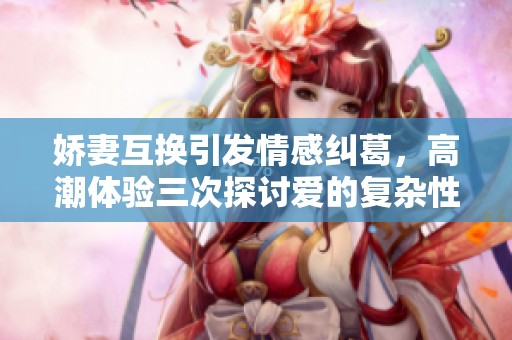 娇妻互换引发情感纠葛，高潮体验三次探讨爱的复杂性