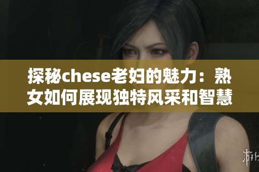 探秘chese老妇的魅力：熟女如何展现独特风采和智慧