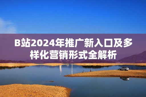 B站2024年推广新入口及多样化营销形式全解析