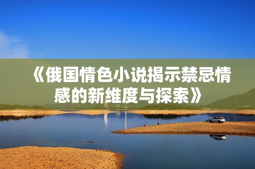 《俄国情色小说揭示禁忌情感的新维度与探索》