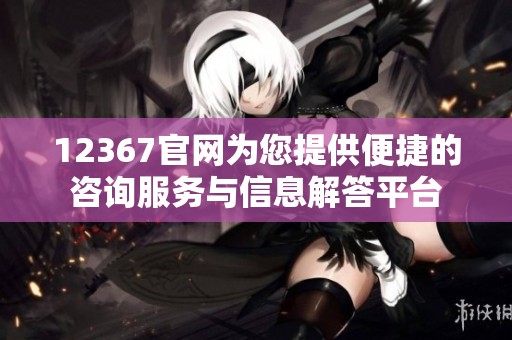 12367官网为您提供便捷的咨询服务与信息解答平台