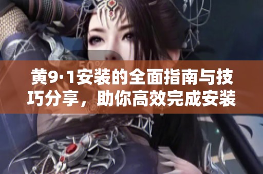 黄9·1安装的全面指南与技巧分享，助你高效完成安装任务