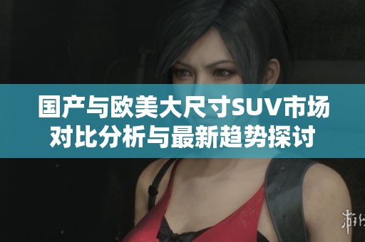 国产与欧美大尺寸SUV市场对比分析与最新趋势探讨
