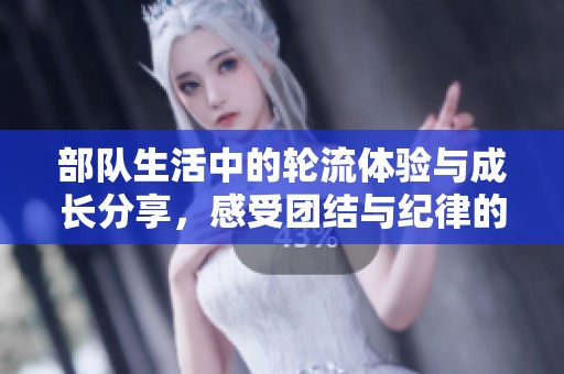 部队生活中的轮流体验与成长分享，感受团结与纪律的力量