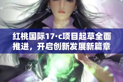 红桃国际17·c项目起草全面推进，开启创新发展新篇章
