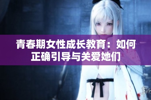 青春期女性成长教育：如何正确引导与关爱她们