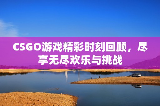 CSGO游戏精彩时刻回顾，尽享无尽欢乐与挑战