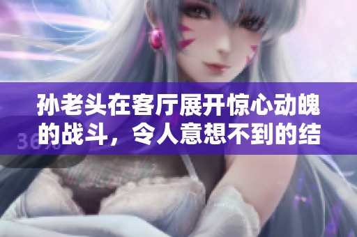 孙老头在客厅展开惊心动魄的战斗，令人意想不到的结局