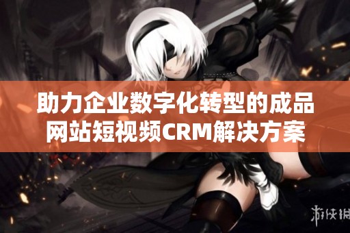 助力企业数字化转型的成品网站短视频CRM解决方案