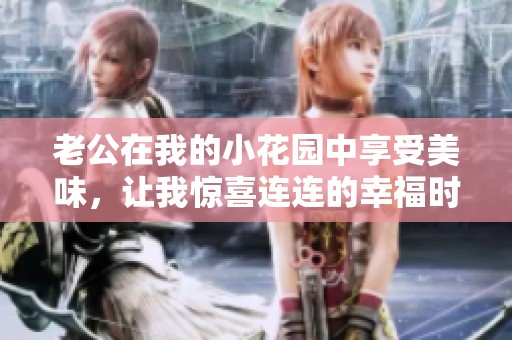 老公在我的小花园中享受美味，让我惊喜连连的幸福时刻