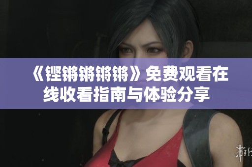 《铿锵锵锵锵》免费观看在线收看指南与体验分享