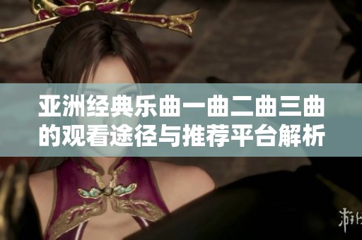 亚洲经典乐曲一曲二曲三曲的观看途径与推荐平台解析