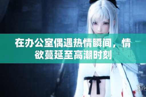 在办公室偶遇热情瞬间，情欲蔓延至高潮时刻