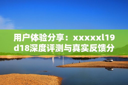 用户体验分享：xxxxxl19d18深度评测与真实反馈分析