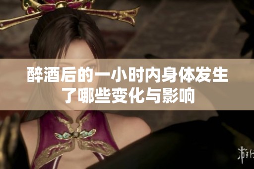 醉酒后的一小时内身体发生了哪些变化与影响