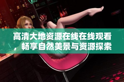 高清大地资源在线在线观看，畅享自然美景与资源探索