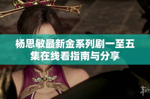 杨思敏最新金系列剧一至五集在线看指南与分享